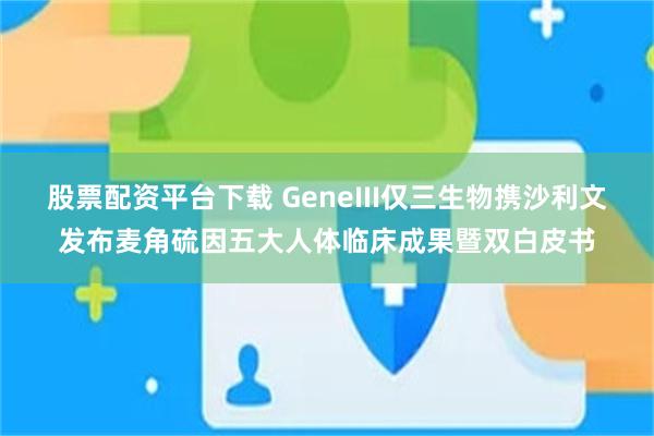 股票配资平台下载 GeneIII仅三生物携沙利文发布麦角硫因五大人体临床成果暨双白皮书