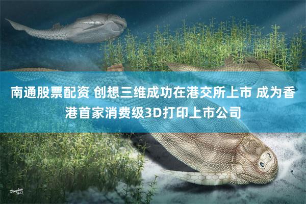 南通股票配资 创想三维成功在港交所上市 成为香港首家消费级3D打印上市公司