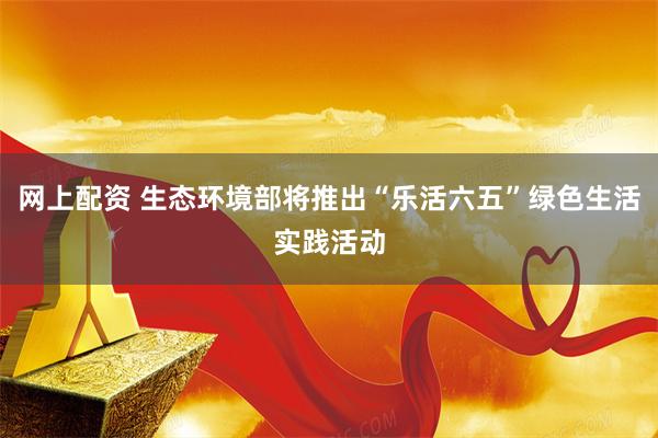 网上配资 生态环境部将推出“乐活六五”绿色生活实践活动
