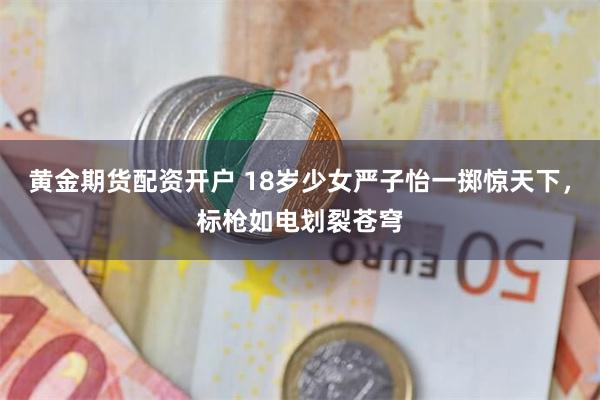 黄金期货配资开户 18岁少女严子怡一掷惊天下，标枪如电划裂苍穹