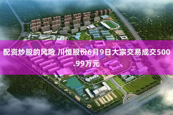 配资炒股的风险 川恒股份6月9日大宗交易成交500.99万元