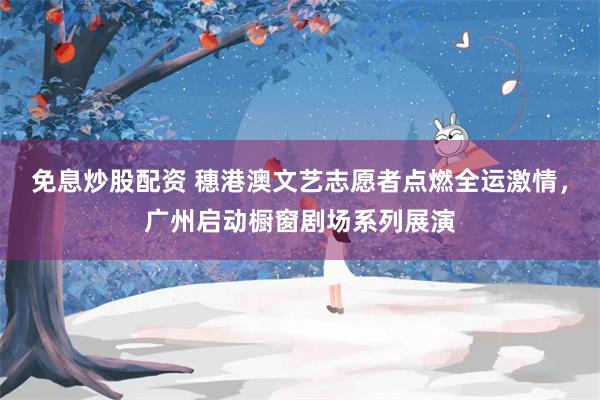 免息炒股配资 穗港澳文艺志愿者点燃全运激情,广州启动橱窗剧场系列展演