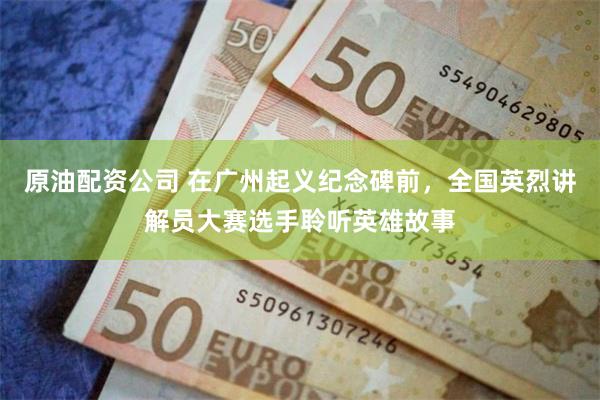 原油配资公司 在广州起义纪念碑前，全国英烈讲解员大赛选手聆听英雄故事