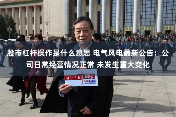 股市杠杆操作是什么意思 电气风电最新公告：公司日常经营情况正常 未发生重大变化