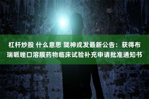 杠杆炒股 什么意思 陇神戎发最新公告：获得布瑞哌唑口溶膜药物临床试验补充申请批准通知书