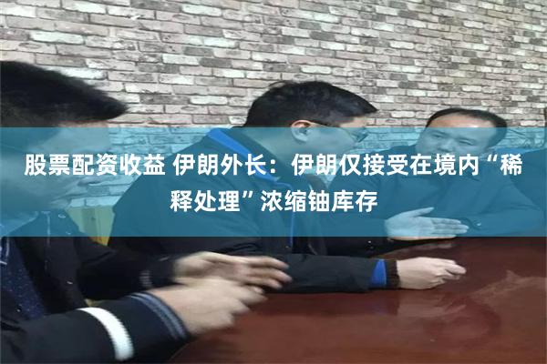 股票配资收益 伊朗外长：伊朗仅接受在境内“稀释处理”浓缩铀库存