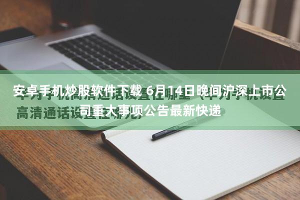 安卓手机炒股软件下载 6月14日晚间沪深上市公司重大事项公告最新快递