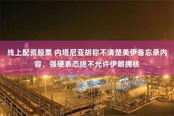 线上配资股票 内塔尼亚胡称不清楚美伊备忘录内容，强硬表态绝不允许伊朗拥核