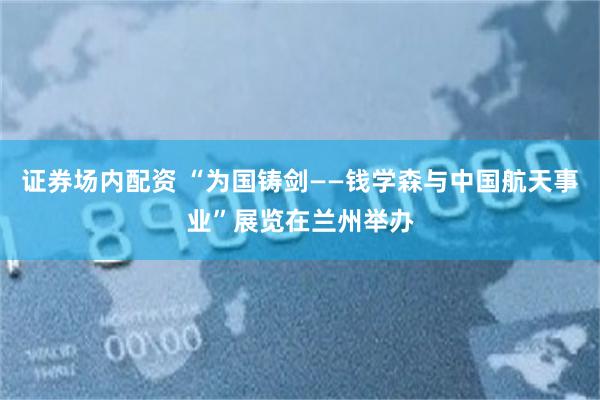 证券场内配资 “为国铸剑——钱学森与中国航天事业”展览在兰州举办