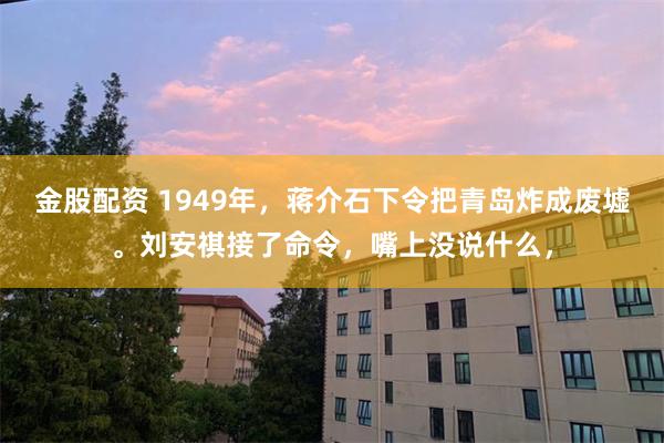 金股配资 1949年，蒋介石下令把青岛炸成废墟。刘安祺接了命令，嘴上没说什么，