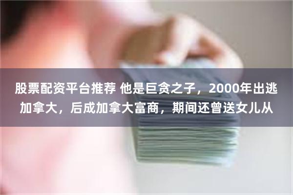 股票配资平台推荐 他是巨贪之子，2000年出逃加拿大，后成加拿大富商，期间还曾送女儿从