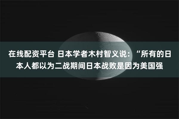 在线配资平台 日本学者木村智义说：“所有的日本人都以为二战期间日本战败是因为美国强