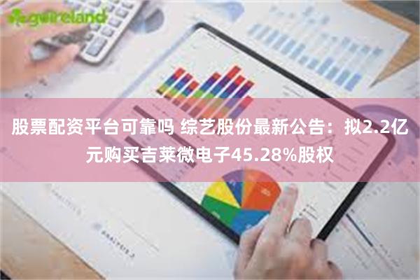 股票配资平台可靠吗 综艺股份最新公告:拟2.2亿元购买吉莱微电子45.28%股权