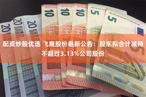 配资炒股优选 飞鹿股份最新公告：股东拟合计减持不超过3.13%公司股份