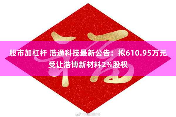 股市加杠杆 浩通科技最新公告：拟610.95万元受让浩博新材料2%股权