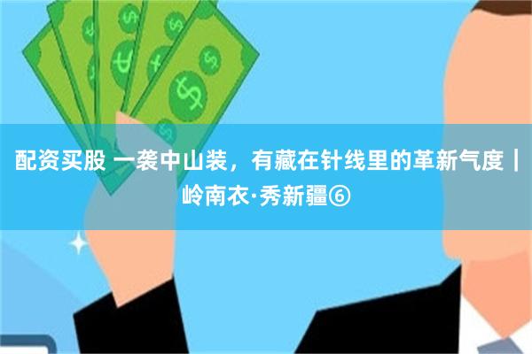 配资买股 一袭中山装，有藏在针线里的革新气度｜岭南衣·秀新疆⑥