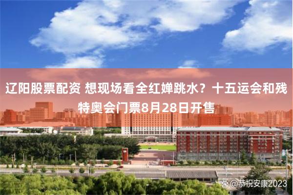 辽阳股票配资 想现场看全红婵跳水？十五运会和残特奥会门票8月28日开售
