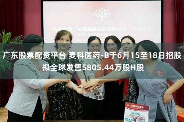 广东股票配资平台 麦科医药-B于6月15至18日招股 拟全球发售5805.44万股H股