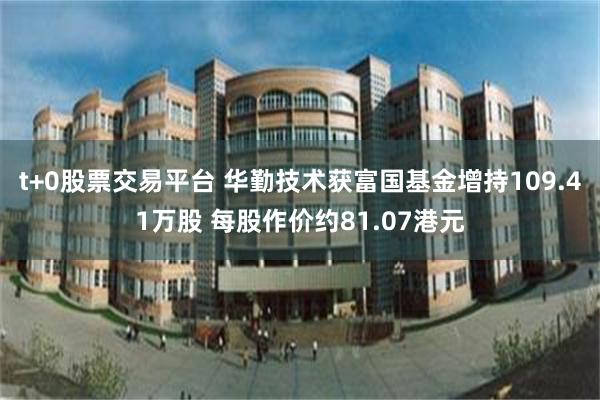 t+0股票交易平台 华勤技术获富国基金增持109.41万股 每股作价约81.07港元