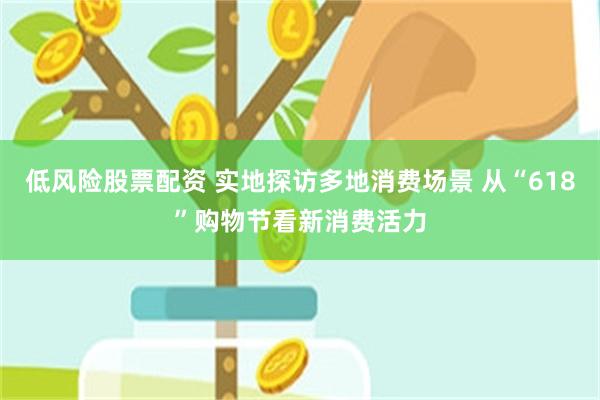 低风险股票配资 实地探访多地消费场景 从“618”购物节看新消费活力