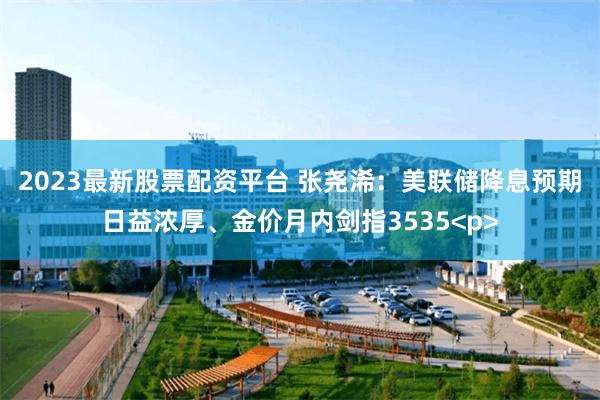 2023最新股票配资平台 张尧浠：美联储降息预期日益浓厚、金价月内剑指3535<p>