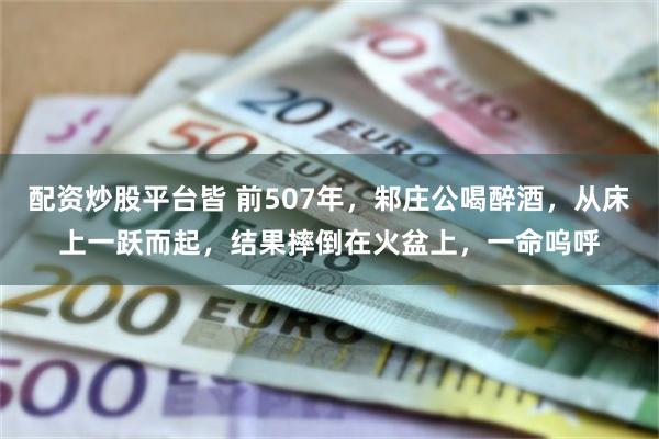 配资炒股平台皆 前507年，邾庄公喝醉酒，从床上一跃而起，结果摔倒在火盆上，一命呜呼