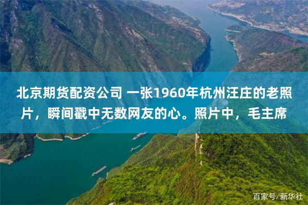 北京期货配资公司 一张1960年杭州汪庄的老照片，瞬间戳中无数网友的心。照片中，毛主席