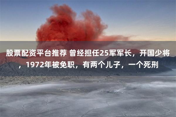 股票配资平台推荐 曾经担任25军军长，开国少将，1972年被免职，有两个儿子，一个死刑