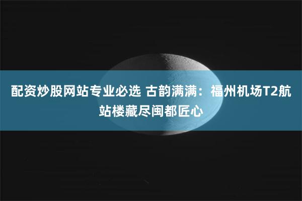 配资炒股网站专业必选 古韵满满：福州机场T2航站楼藏尽闽都匠心