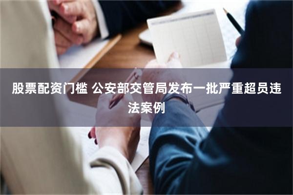 股票配资门槛 公安部交管局发布一批严重超员违法案例