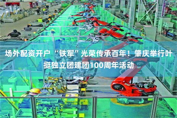 场外配资开户 “铁军”光荣传承百年！肇庆举行叶挺独立团建团100周年活动