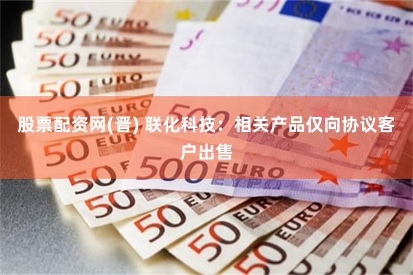股票配资网(晋) 联化科技：相关产品仅向协议客户出售