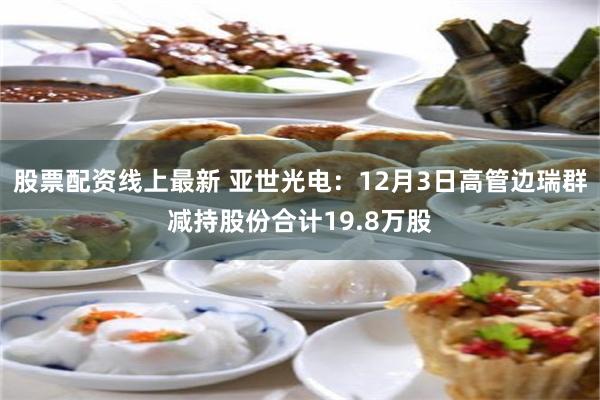 股票配资线上最新 亚世光电：12月3日高管边瑞群减持股份合计19.8万股