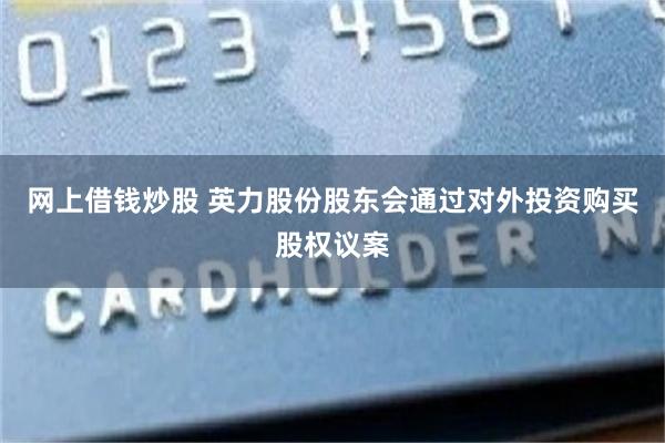 网上借钱炒股 英力股份股东会通过对外投资购买股权议案