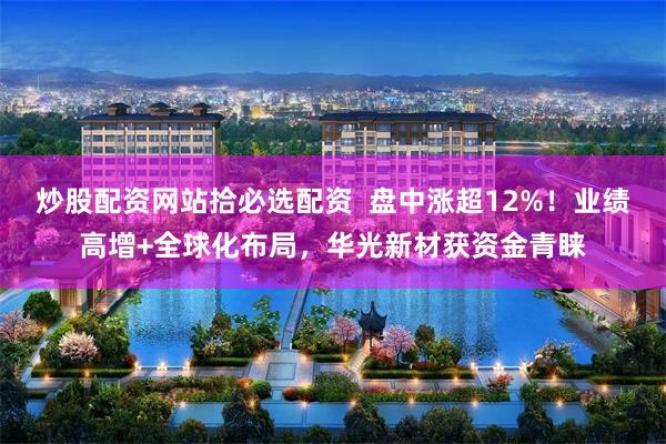 炒股配资网站拾必选配资 盘中涨超12%!业绩高增+全球化布局,华光新材获资金青睐