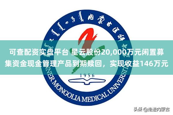 可查配资实盘平台 星云股份20,000万元闲置募集资金现金管理产品到期赎回,实现收益146万元