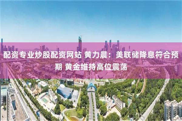 配资专业炒股配资网站 黄力晨:美联储降息符合预期 黄金维持高位震荡