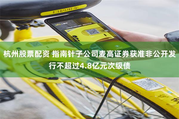 杭州股票配资 指南针子公司麦高证券获准非公开发行不超过4.8亿元次级债
