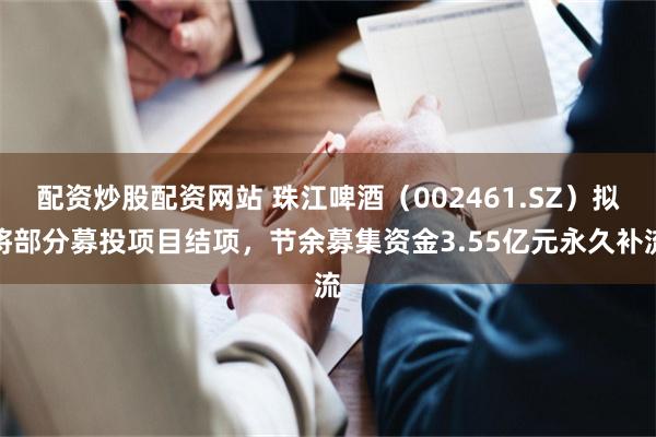 配资炒股配资网站 珠江啤酒（002461.SZ）拟将部分募投项目结项，节余募集资金3.55亿元永久补流