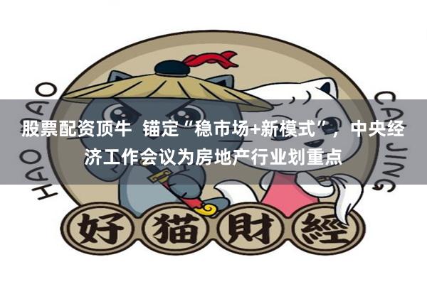 股票配资顶牛  锚定“稳市场+新模式”，中央经济工作会议为房地产行业划重点