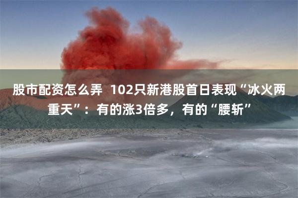 股市配资怎么弄 102只新港股首日表现“冰火两重天”:有的涨3倍多,有的“腰斩”