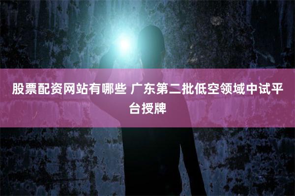 股票配资网站有哪些 广东第二批低空领域中试平台授牌
