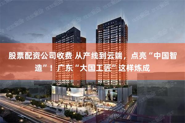 股票配资公司收费 从产线到云端,点亮“中国智造”!广东“大国工匠”这样炼成