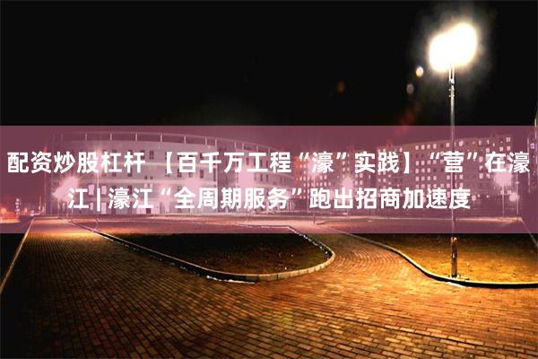 配资炒股杠杆 【百千万工程“濠”实践】“营”在濠江 | 濠江“全周期服务”跑出招商加速度