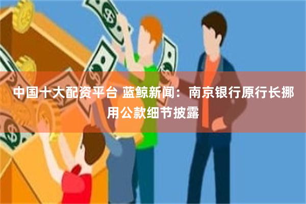 中国十大配资平台 蓝鲸新闻：南京银行原行长挪用公款细节披露