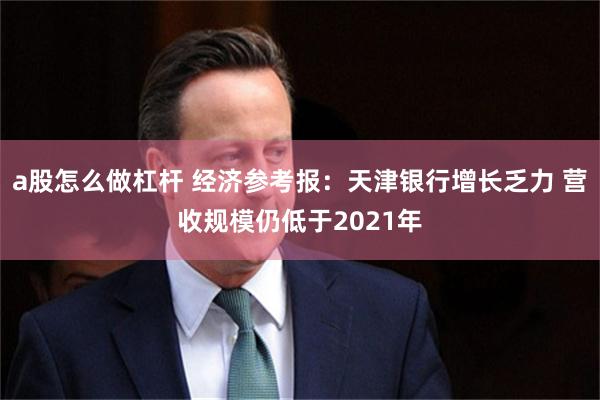 a股怎么做杠杆 经济参考报:天津银行增长乏力 营收规模仍低于2021年