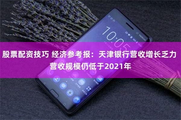 股票配资技巧 经济参考报:天津银行营收增长乏力 营收规模仍低于2021年