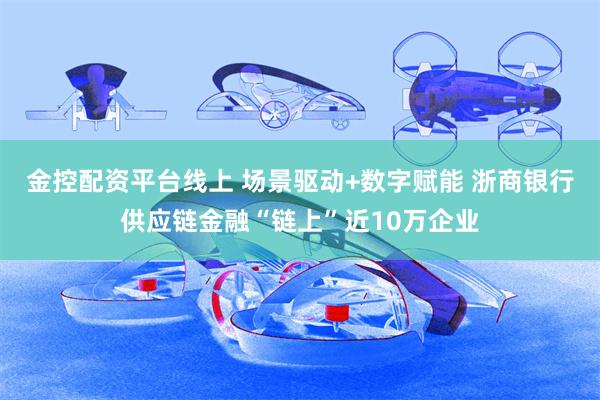 金控配资平台线上 场景驱动+数字赋能 浙商银行供应链金融“链上”近10万企业