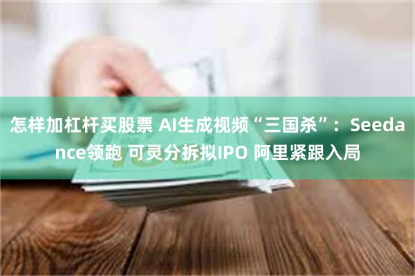 怎样加杠杆买股票 AI生成视频“三国杀”：Seedance领跑 可灵分拆拟IPO 阿里紧跟入局
