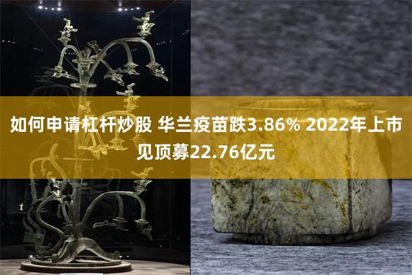 如何申请杠杆炒股 华兰疫苗跌3.86% 2022年上市见顶募22.76亿元